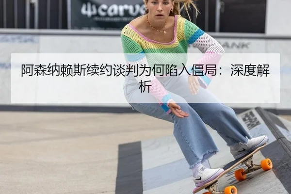 阿森纳赖斯续约谈判为何陷入僵局：深度解析